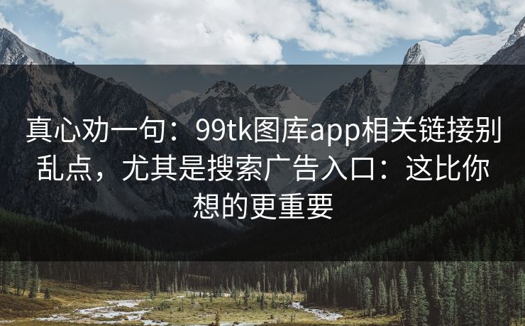 真心劝一句：99tk图库app相关链接别乱点，尤其是搜索广告入口：这比你想的更重要