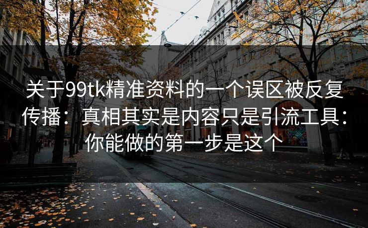 关于99tk精准资料的一个误区被反复传播：真相其实是内容只是引流工具：你能做的第一步是这个