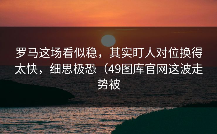 罗马这场看似稳,其实盯人对位换得太快,细思极恐(49图库官网这波走势被 罗马这场看似稳,其实盯人对位换得太快,细思极恐(49图库官网这波走势被